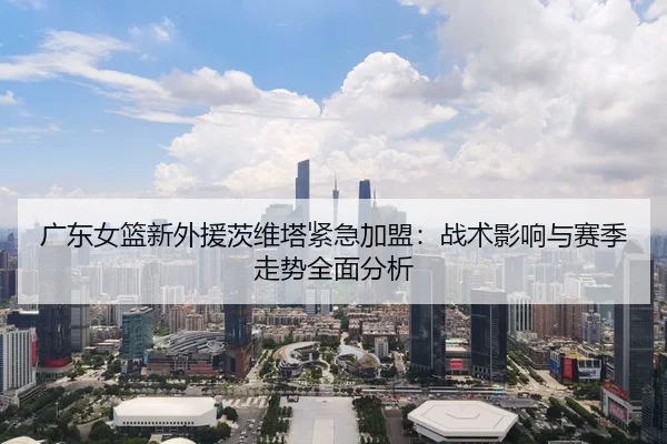 广东女篮新外援茨维塔紧急加盟：战术影响与赛季走势全面分析