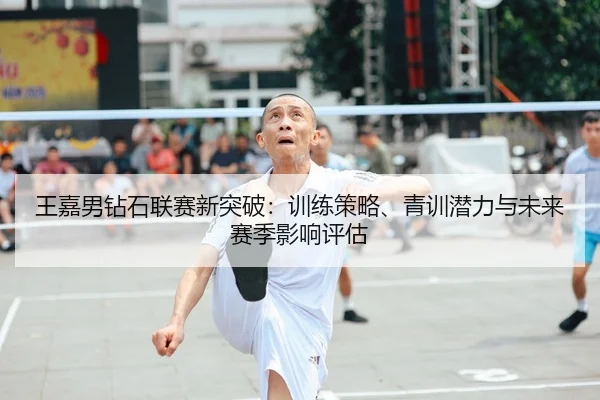 王嘉男钻石联赛新突破：训练策略、青训潜力与未来赛季影响评估