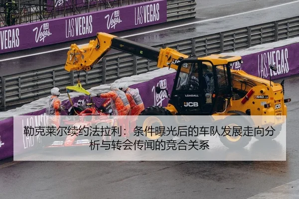 勒克莱尔续约法拉利：条件曝光后的车队发展走向分析与转会传闻的竞合关系