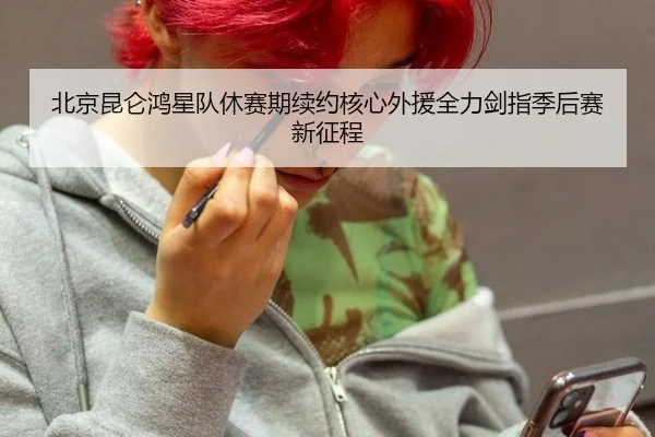 北京昆仑鸿星队休赛期续约核心外援全力剑指季后赛新征程